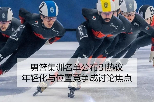 男篮集训名单公布引热议 年轻化与位置竞争成讨论焦点